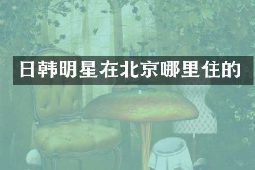 日韩明星在北京哪里住的