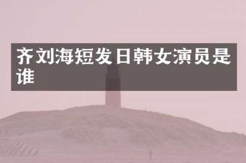 齐刘海短发日韩女演员是谁