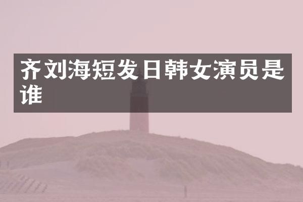 齐刘海短发日韩女演员是谁