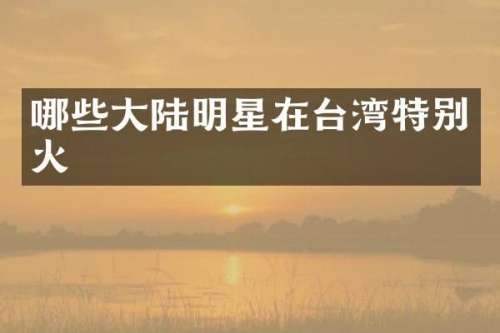 哪些大陆明星在台湾特别火