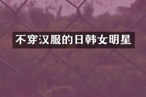 不穿汉服的日韩女明星