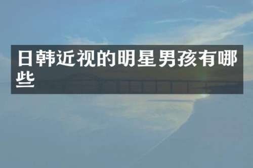 日韩近视的明星男孩有哪些