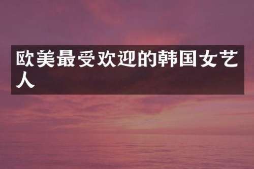 欧美最受欢迎的韩国女艺人