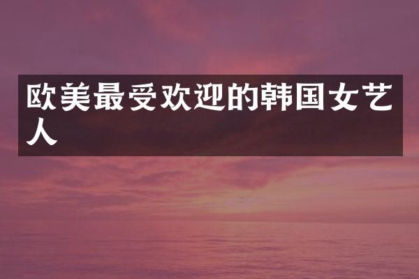 欧美最受欢迎的韩国女艺人
