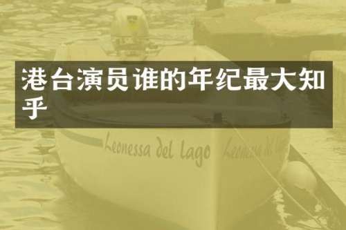 港台演员谁的年纪最大知乎