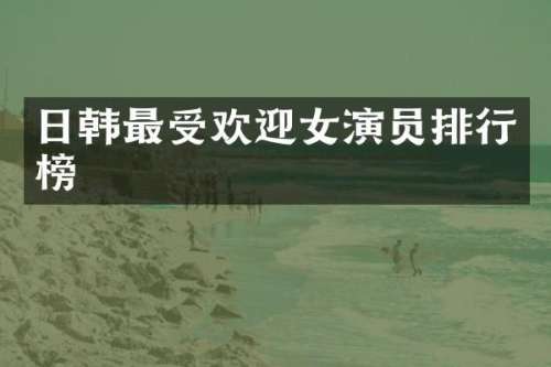 日韩最受欢迎女演员排行榜