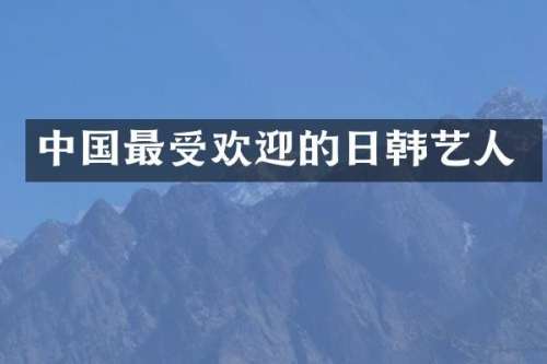 中国最受欢迎的日韩艺人