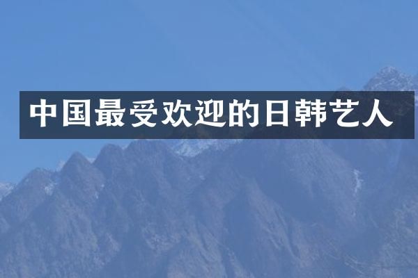 中国最受欢迎的日韩艺人