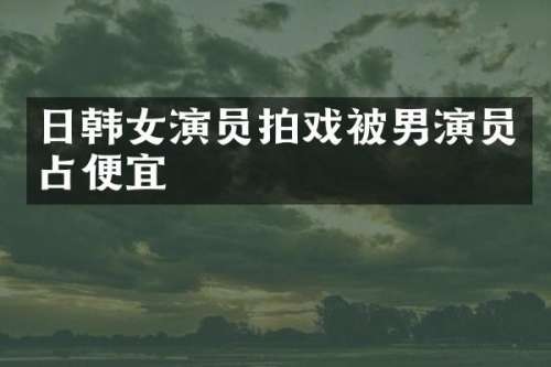 日韩女演员拍戏被男演员占便宜