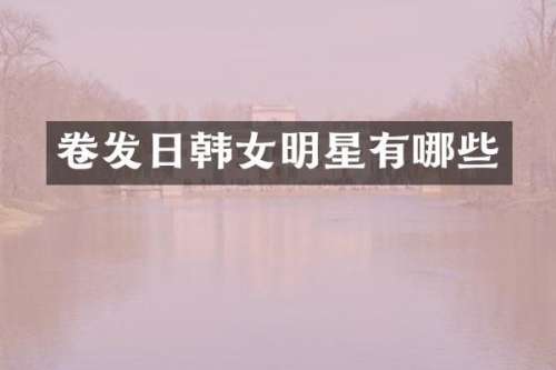 卷发日韩女明星有哪些