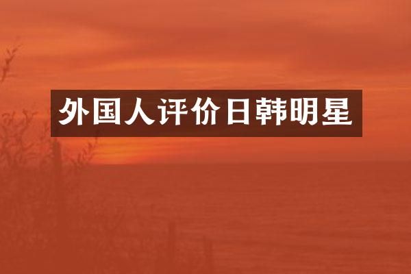 外国人评价日韩明星