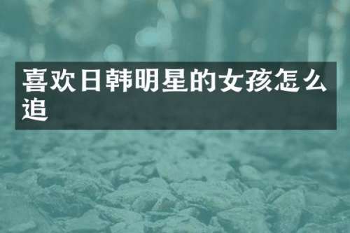 喜欢日韩明星的女孩怎么追