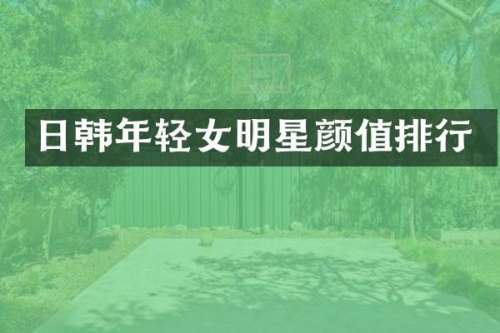 日韩年轻女明星颜值排行