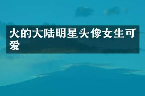 火的大陆明星头像女生可爱
