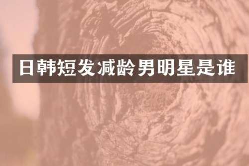 日韩短发减龄男明星是谁