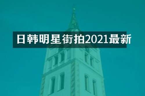 日韩明星街拍2021最新