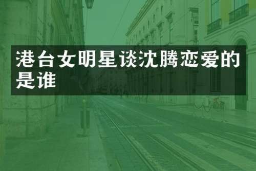 港台女明星谈沈腾恋爱的是谁