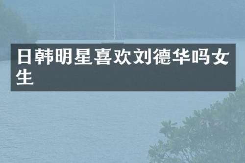 日韩明星喜欢刘德华吗女生