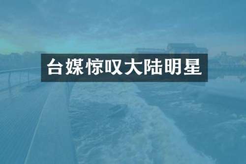 台媒惊叹大陆明星