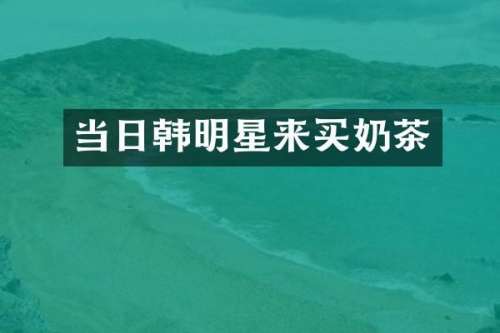 当日韩明星来买奶茶
