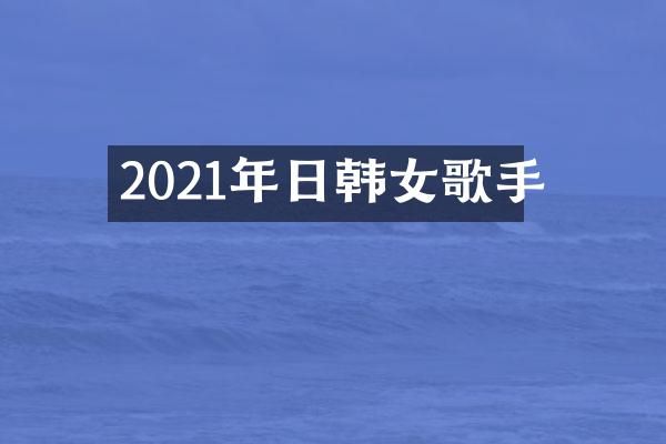 2021年日韩女歌手