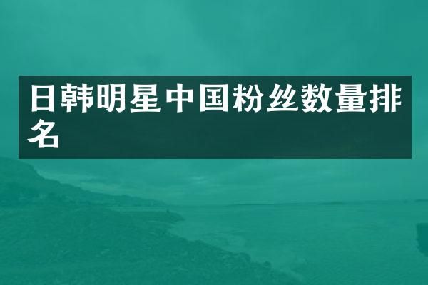 日韩明星中国粉丝数量排名