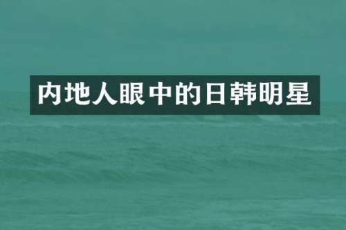 内地人眼中的日韩明星