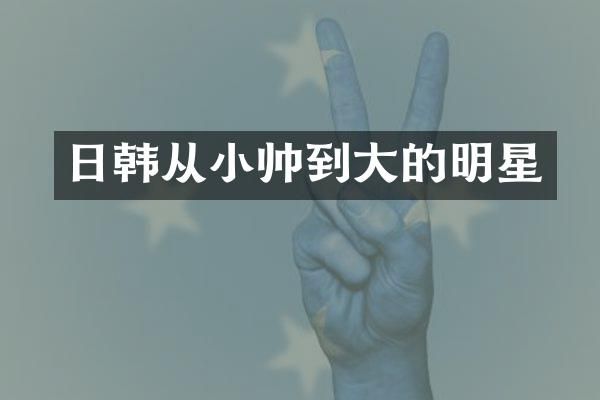 日韩从小帅到大的明星