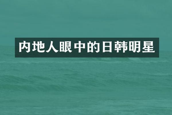 内地人眼中的日韩明星