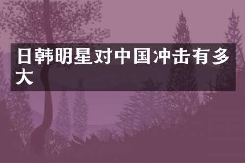 日韩明星对中国冲击有多大
