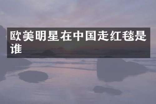 欧美明星在中国走红毯是谁