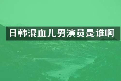 日韩混血儿男演员是谁啊