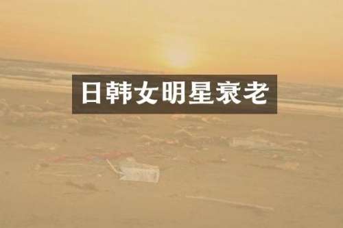 日韩女明星衰老