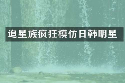 追星族疯狂模仿日韩明星