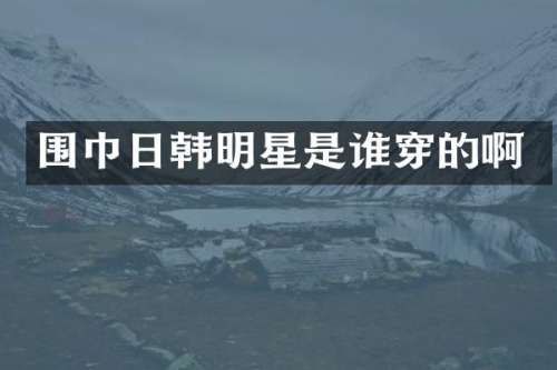 围巾日韩明星是谁穿的啊