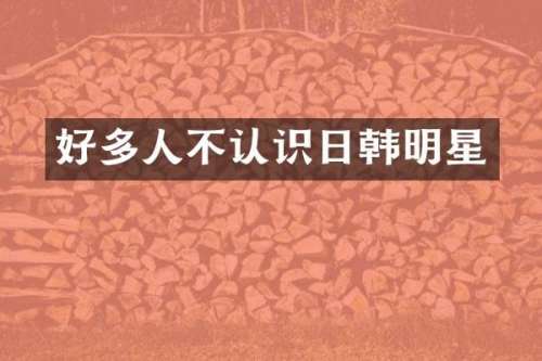 好多人不认识日韩明星