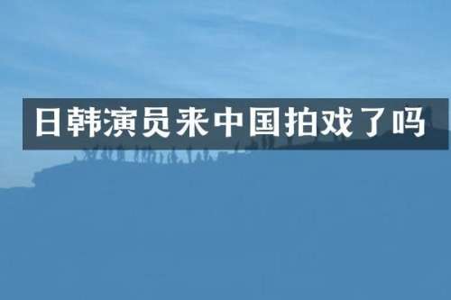 日韩演员来中国拍戏了吗