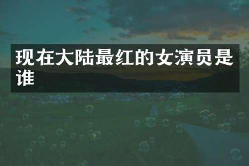 现在大陆最红的女演员是谁