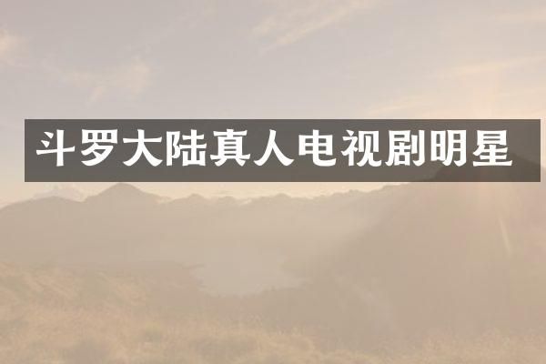 斗罗大陆真人电视剧明星