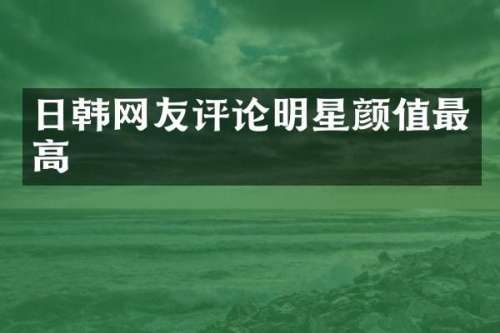 日韩网友评论明星颜值最高