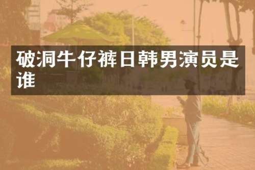 破洞牛仔裤日韩男演员是谁