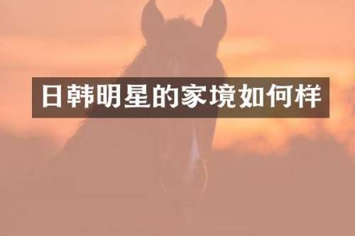 日韩明星的家境如何样