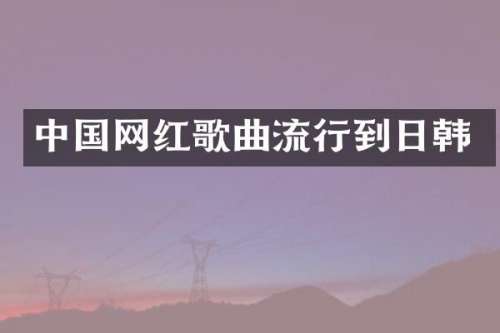 中国网红歌曲流行到日韩