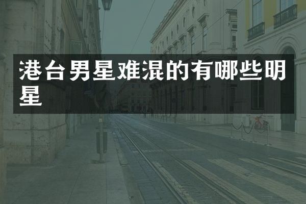 港台男星难混的有哪些明星