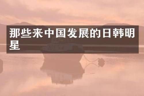 那些来中国发展的日韩明星