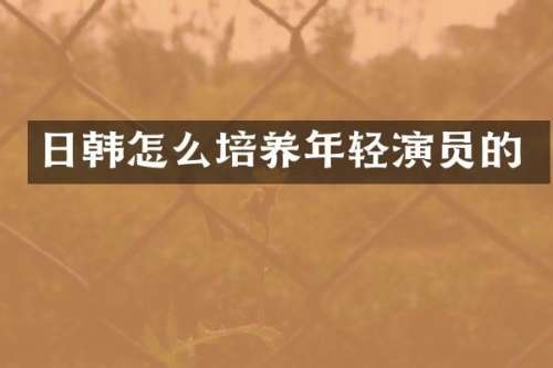 日韩怎么培养年轻演员的