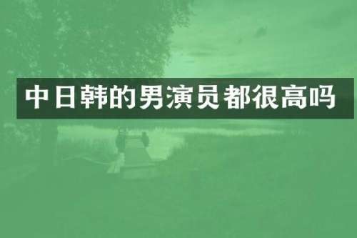 中日韩的男演员都很高吗