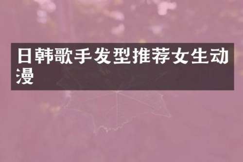 日韩歌手发型推荐女生动漫