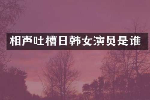 相声吐槽日韩女演员是谁