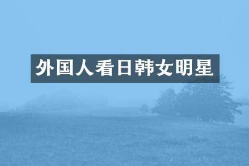 外国人看日韩女明星